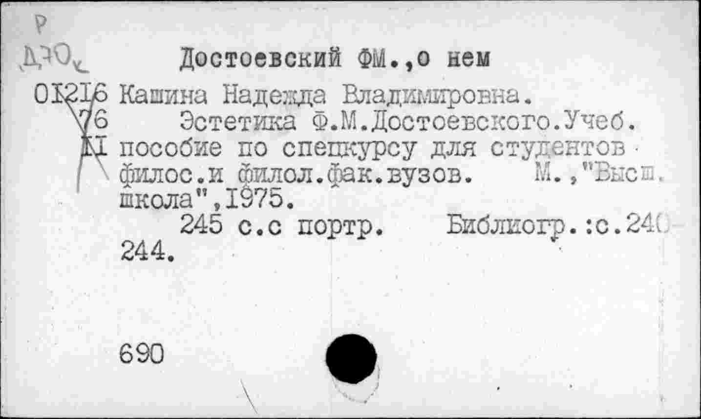 ﻿Р
Д^0<_ Достоевский ФМ.,о нем
О
<0 1-
Кашина Надезда Владимировна.
Эстетика Ф.М.Достоевского.Учеб, пособие по спецкурсу для студентов ■ филос.и филол.фак.вузов.	М.,"Вне п
школа”,1975.
245 с.с портр. Библиогр.:с.24( 244.
690